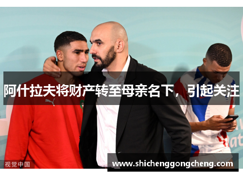 阿什拉夫将财产转至母亲名下，引起关注